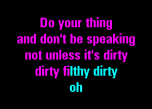 Do your thing
and don't be speaking

not unless it's dirty
dirty filthy dirty
oh