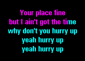 Your place fine
but I ain't got the time

why don't you hurry up
yeah hurry up
yeah hurry up