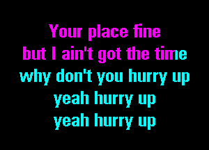 Your place fine
but I ain't got the time

why don't you hurry up
yeah hurry up
yeah hurry up