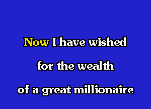 Now I have wished
for the wealth

of a great millionaire