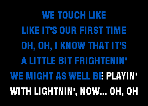 WE TOUCH LIKE
LIKE IT'S OUR FIRST TIME
0H, OH, I KNOW THAT IT'S
A LITTLE BIT FRIGHTEHIH'
WE MIGHT AS WELL BE PLAYIH'
WITH LIGHTHIH', HOW... 0H, 0H