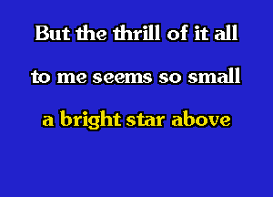 But the thrill of it all

to me seems so small

a bright star above