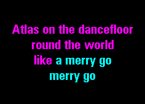 Atlas on the dancefloor
round the world

like a merry go
merry go