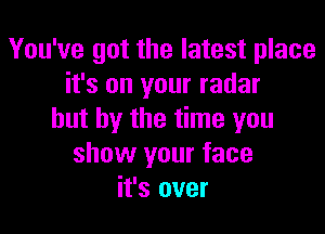 You've got the latest place
it's on your radar

but by the time you
show your face
it's over