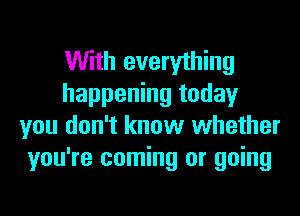 With everything
happening today
you don't know whether
you're coming or going