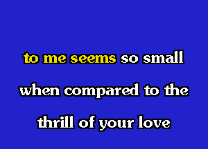 to me seems so small
when compared to the

thrill of your love