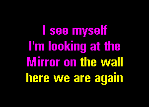 I see myself
I'm looking at the

Mirror on the wall
here we are again