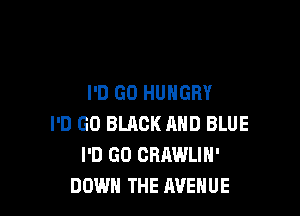 I'D GO HUNGRY

I'D GO BLACK AND BLUE
I'D GO CRAWLIH'
DOWN THE AVENUE
