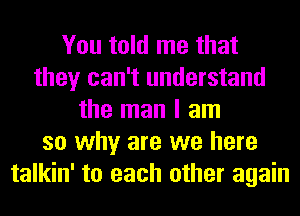 You told me that
they can't understand
the man I am
so why are we here
talkin' to each other again