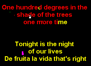 One hundred degrees in the
- . shaQe of the trees
one more time

Tonight is the night
I ofourHves
De fruita la Vida that's right