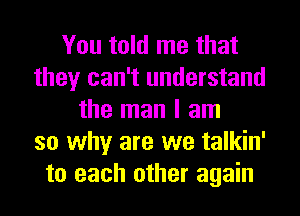 You told me that
they can't understand
the man I am
so why are we talkin'
to each other again