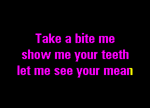 Take a bite me

show me your teeth
let me see your mean