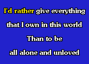 I'd rather give everything
that I own in this world
Than to be
all alone and unloved