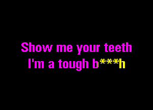 Show me your teeth

I'm a tough hMiEh