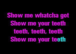 Show me whatcha got
Show me your teeth
teeth, teeth, teeth
Show me your teeth