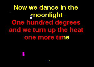 Now we dance in the
imoonlight-
One hundred degrees
and we turn up the heat

one more time