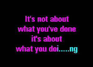 It's not about
what you've done

it's about
what you doi ..... ng