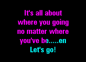 It's all about
where you going

no matter where
you've he ..... en
Let's go!
