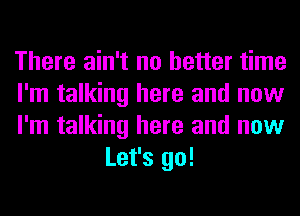 There ain't no better time

I'm talking here and now

I'm talking here and now
Let's go!