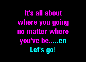It's all about
where you going

no matter where
you've he ..... en
Let's go!
