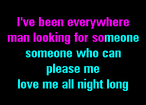 I've been everywhere
man looking for someone
someone who can
please me
love me all night long