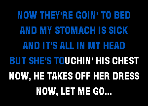 HOW THEY'RE GOIH' T0 BED
AND MY STOMACH IS SICK
AND IT'S ALL IN MY HEAD
BUT SHE'S TOUCHIH' HIS CHEST
HOW, HE TAKES OFF HER DRESS
HOW, LET ME GO...