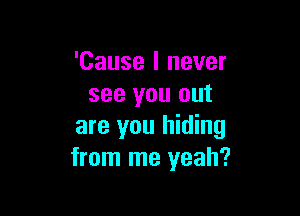 'Cause I never
see you out

are you hiding
from me yeah?