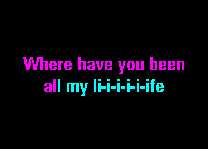 Where have you been

all my Ii-i-i-i-i-ife