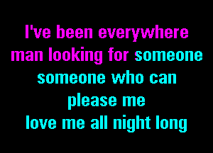 I've been everywhere
man looking for someone
someone who can
please me
love me all night long