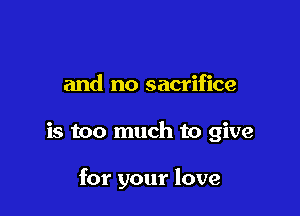 and no sacrifice

is too much to give

for your love