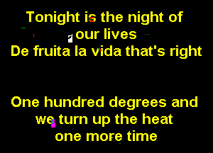 Tonight is the night of
- ilour lives --
De fruita la Vida that's right

One hundred degrees and
wq turn up the heat
one more time