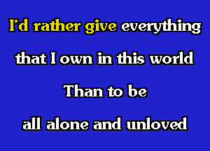 I'd rather give everything
that I own in this world
Than to be
all alone and unloved