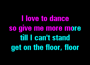 I love to dance
so give me more more

till I can't stand
get on the floor, floor