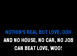 HOTHlH'S RERL BUT LOVE, 00H
AND NO HOUSE, H0 CAR, H0 JOB
CAN BEAT LOVE, W00!