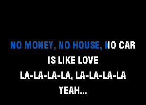NO MONEY, N0 HOUSE, H0 CAR

IS LIKE LOVE
LA-LA-LA-LA, LA-Ul-LA-LA
YEAH...