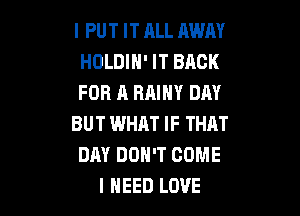 I PUT IT ALL AWAY
HOLDIH' IT BACK
FOR A RAINY DAY

BUT WHAT IF THAT
DAY DON'T COME
I NEED LOVE