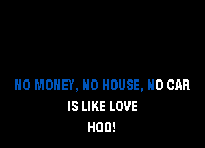 H0 MONEY, 0 HOUSE, H0 CAR
IS LIKE LOVE
H00!