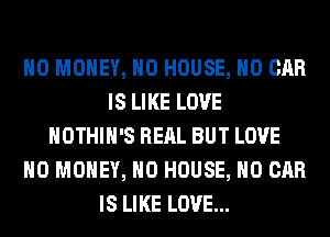 NO MONEY, H0 HOUSE, H0 CAR
IS LIKE LOVE
HOTHlH'S REAL BUT LOVE
NO MONEY, H0 HOUSE, H0 CAR
IS LIKE LOVE...
