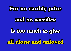 For no earthly price
and no sacrifice

is too much to give

all alone and unloved