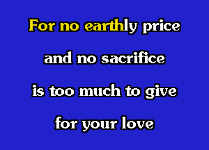 For no earthly price
and no sacrifice

is too much to give

for your love