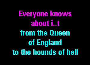 Everyone knows
about i..t

from the Queen
of England
to the hounds of hell