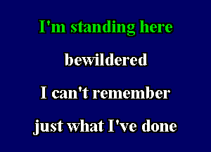 I'm standing here
I) ewildered

I can't remember

just what I've done