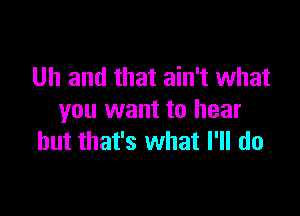 Uh and that ain't what

you want to hear
but that's what I'll do