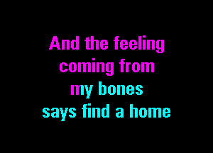 And the feeling
coming from

my bones
says find a home