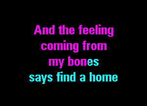 And the feeling
coming from

my bones
says find a home