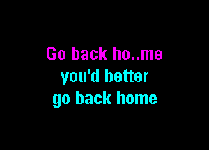 Go back ho..me

you'd better
go back home