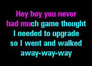 Hey boy you never
had much game thought
I needed to upgrade
so I went and walked
away-way-way