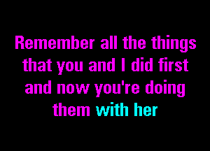 Remember all the things
that you and I did first
and now you're doing

them with her