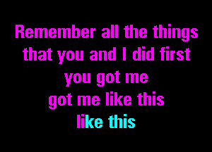 Remember all the things
that you and I did first

you got me
got me like this
like this