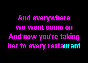 And everywhere
we went come on
And now you're taking
her to every restaurant